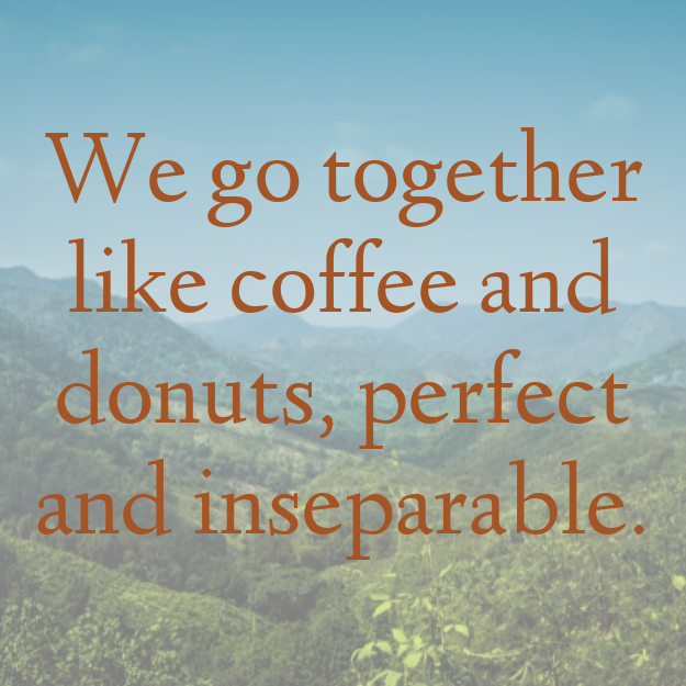 We go together like coffee and donuts, perfect and inseparable.